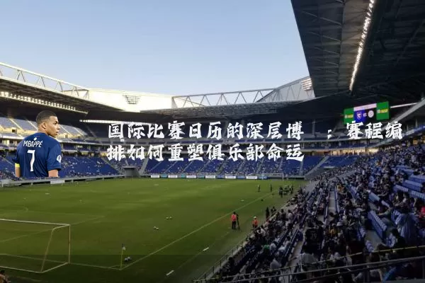 国际比赛日历的深层博弈：赛程编排如何重塑俱乐部命运