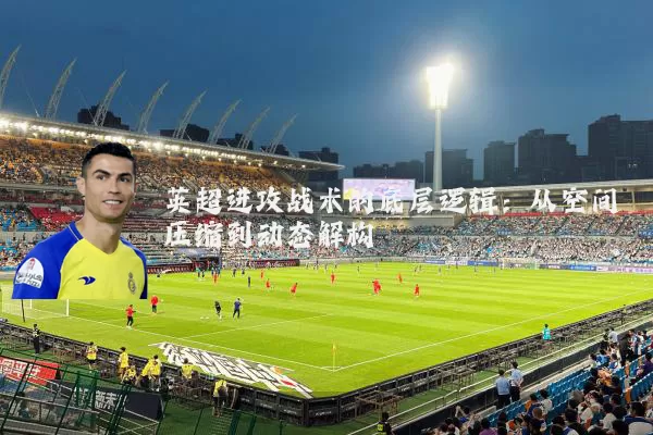 英超进攻战术的底层逻辑:从空间压缩到动态解构