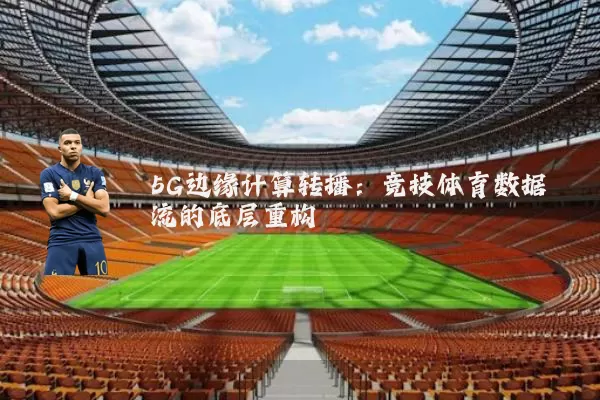 5G边缘计算转播:竞技体育数据流的底层重构